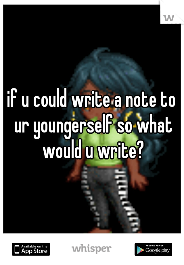 if u could write a note to ur youngerself so what would u write?