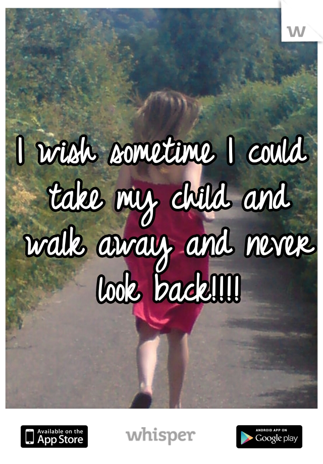 I wish sometime I could take my child and walk away and never look back!!!!