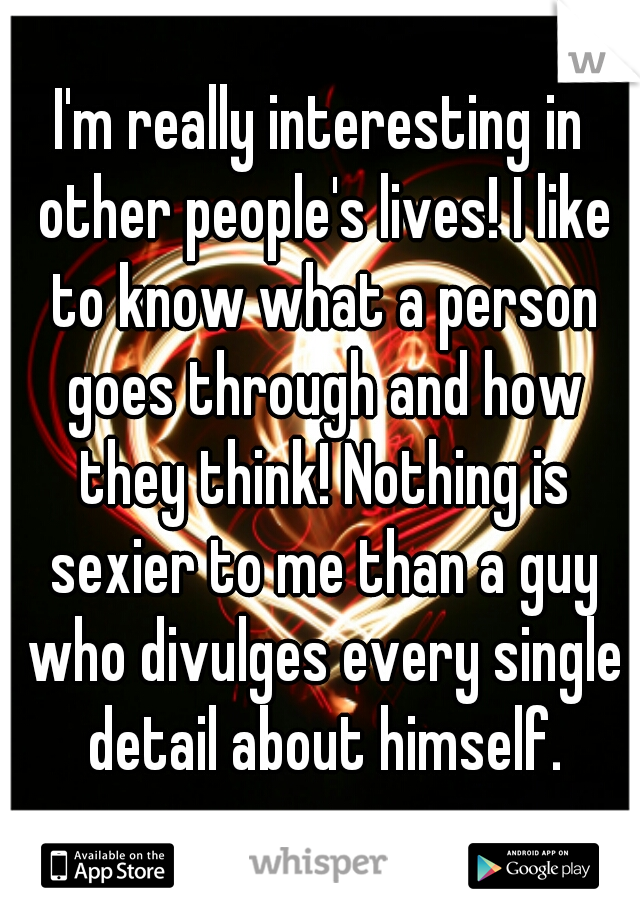 I'm really interesting in other people's lives! I like to know what a person goes through and how they think! Nothing is sexier to me than a guy who divulges every single detail about himself.