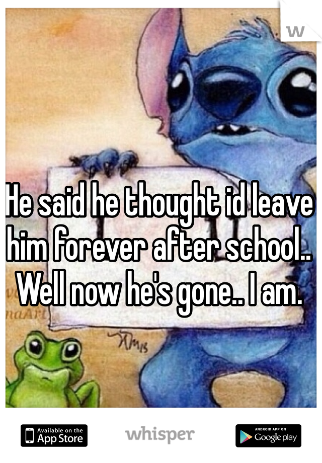 He said he thought id leave him forever after school.. 
Well now he's gone.. I am. 
