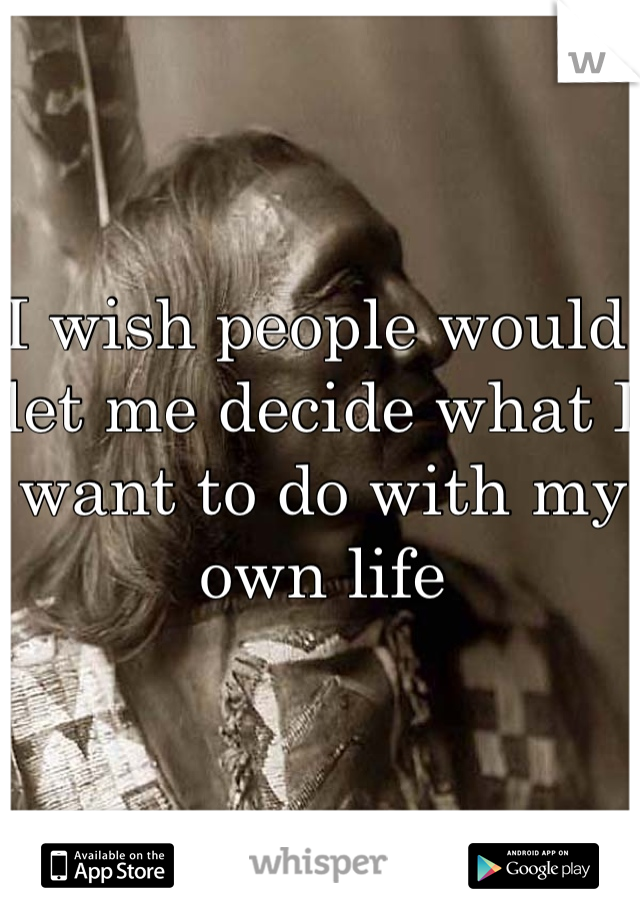 I wish people would let me decide what I want to do with my own life