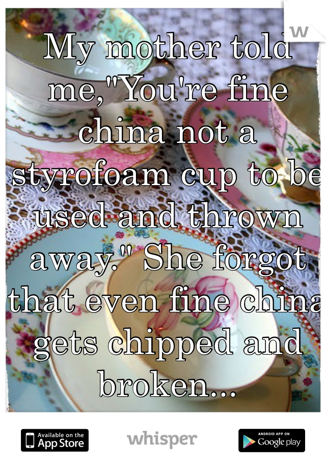 My mother told me,"You're fine china not a styrofoam cup to be used and thrown away." She forgot that even fine china gets chipped and broken...