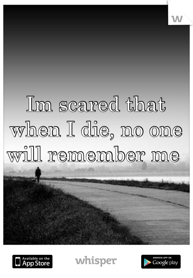 Im scared that when I die, no one will remember me 