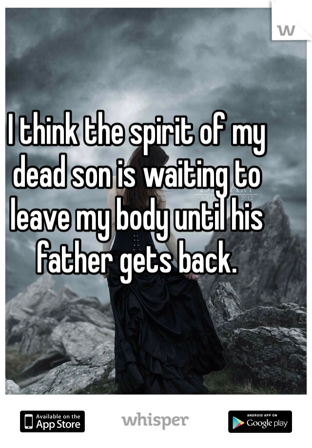 I think the spirit of my dead son is waiting to leave my body until his father gets back.