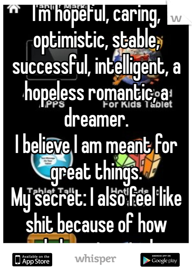 I'm hopeful, caring, optimistic, stable, successful, intelligent, a hopeless romantic, a dreamer.
I believe I am meant for great things.
My secret: I also feel like shit because of how people have treated me.