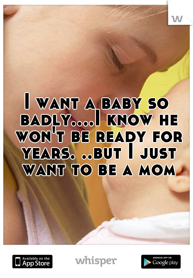 I want a baby so badly....I know he won't be ready for years. ..but I just want to be a mom