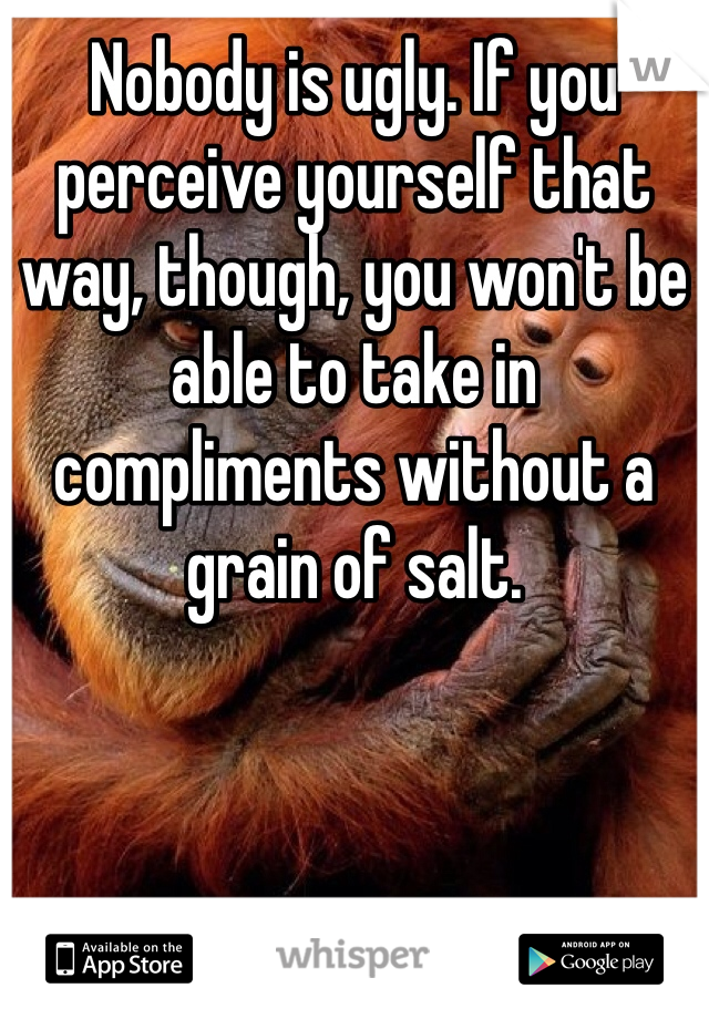 Nobody is ugly. If you perceive yourself that way, though, you won't be able to take in compliments without a grain of salt. 