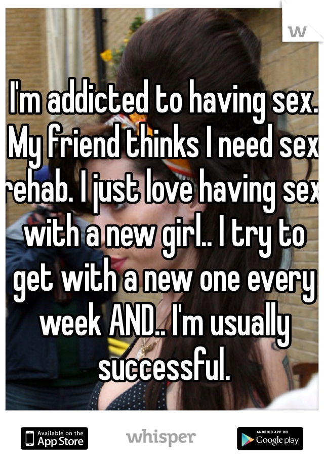 I'm addicted to having sex. My friend thinks I need sex rehab. I just love having sex with a new girl.. I try to get with a new one every week AND.. I'm usually successful.