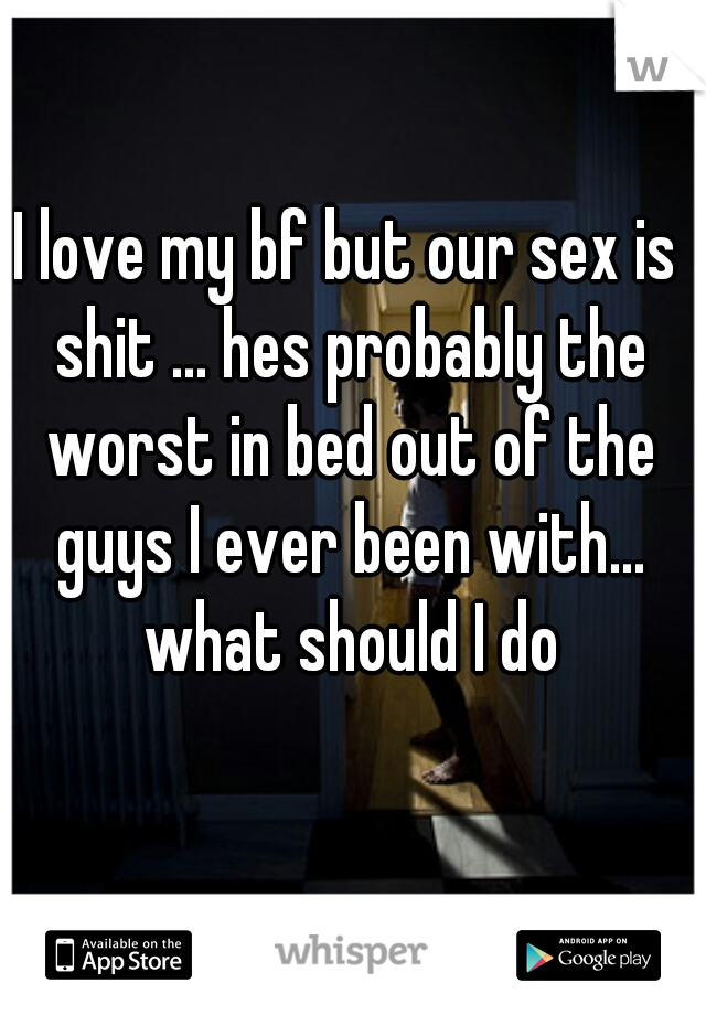 I love my bf but our sex is shit ... hes probably the worst in bed out of the guys I ever been with... what should I do