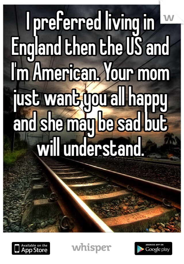 I preferred living in England then the US and I'm American. Your mom just want you all happy and she may be sad but will understand. 