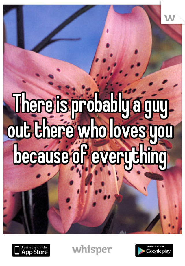 There is probably a guy out there who loves you because of everything