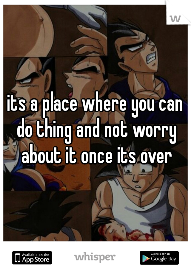 its a place where you can do thing and not worry about it once its over