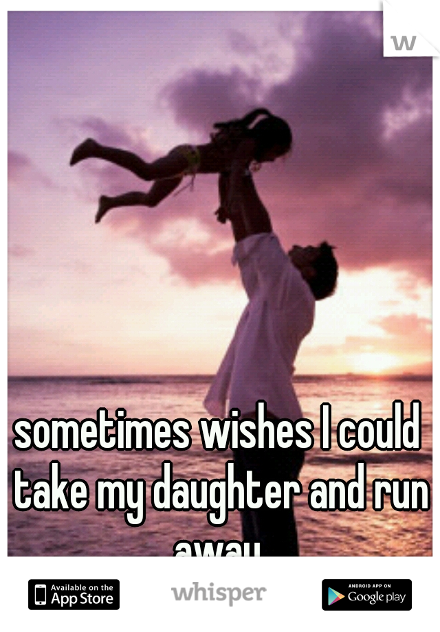 sometimes wishes I could take my daughter and run away.