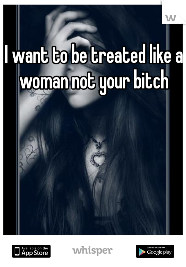 I want to be treated like a woman not your bitch 