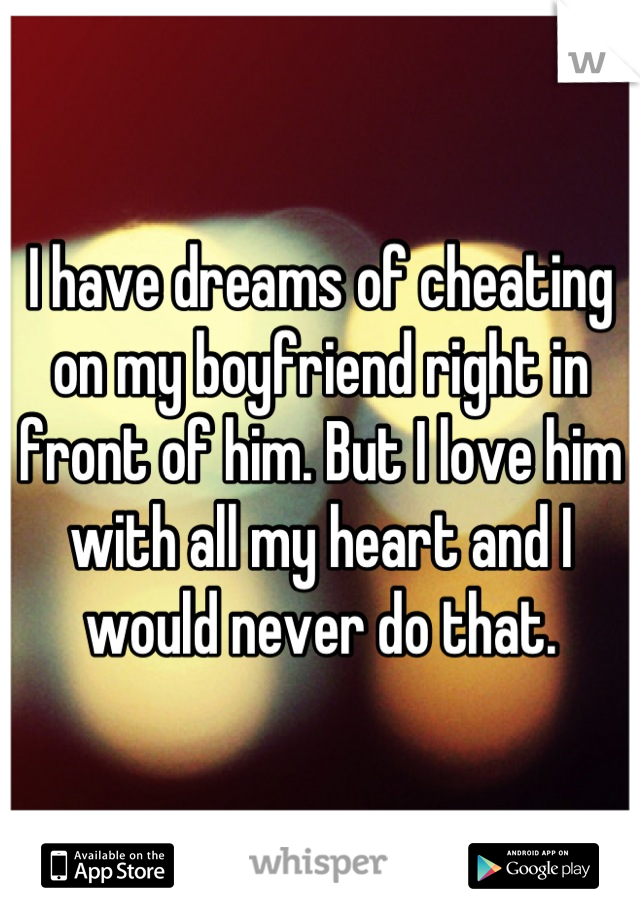 I have dreams of cheating on my boyfriend right in front of him. But I love him with all my heart and I would never do that.