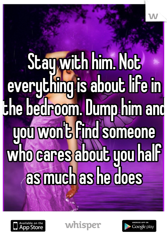 Stay with him. Not everything is about life in the bedroom. Dump him and you won't find someone who cares about you half as much as he does 
