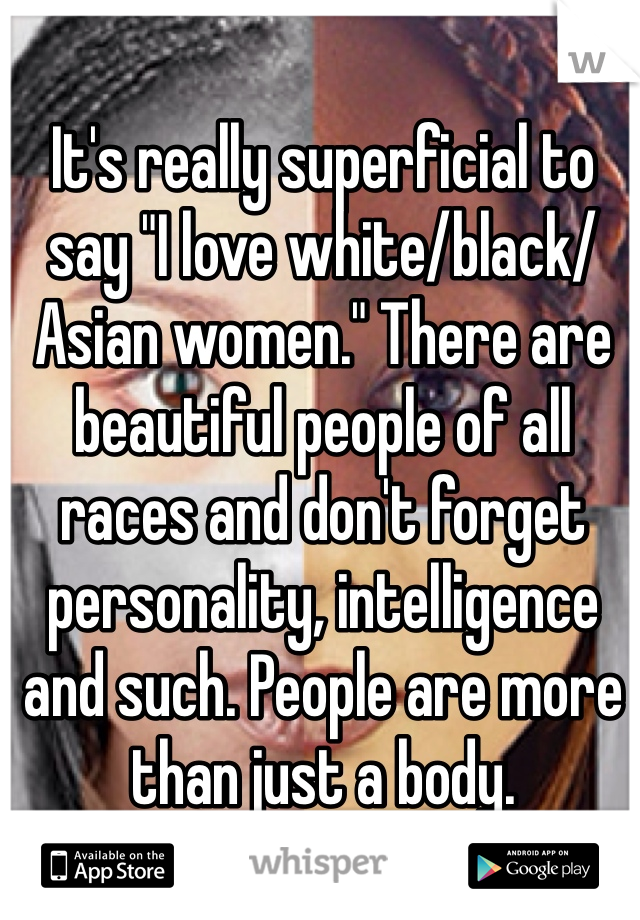 It's really superficial to say "I love white/black/Asian women." There are beautiful people of all races and don't forget personality, intelligence and such. People are more than just a body.