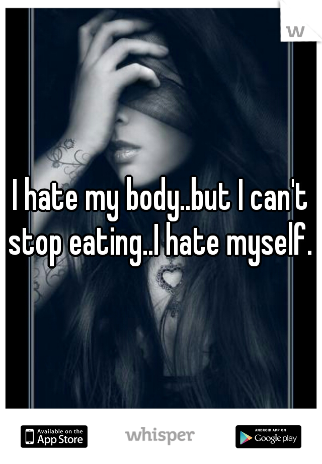 I hate my body..but I can't stop eating..I hate myself. 