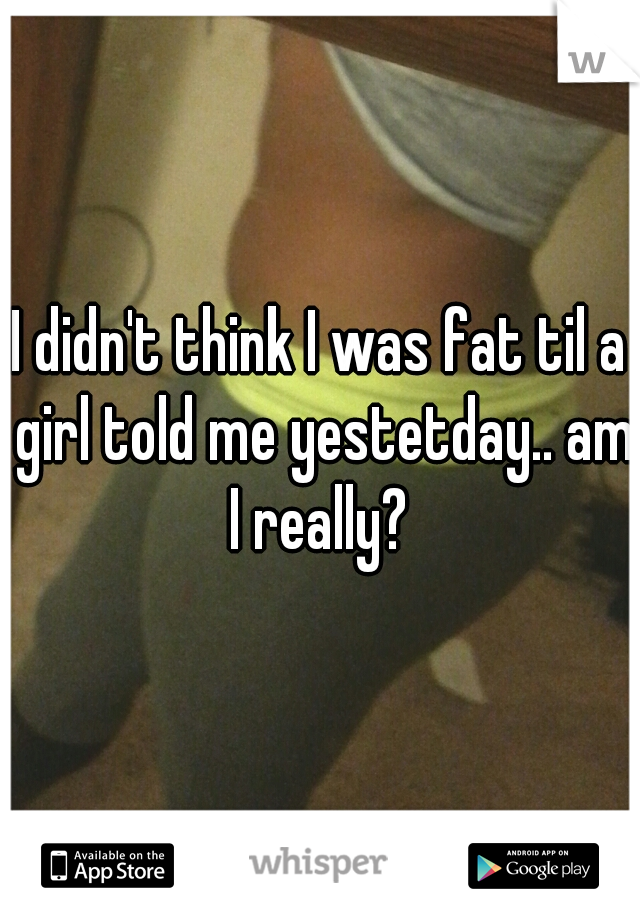 I didn't think I was fat til a girl told me yestetday.. am I really? 