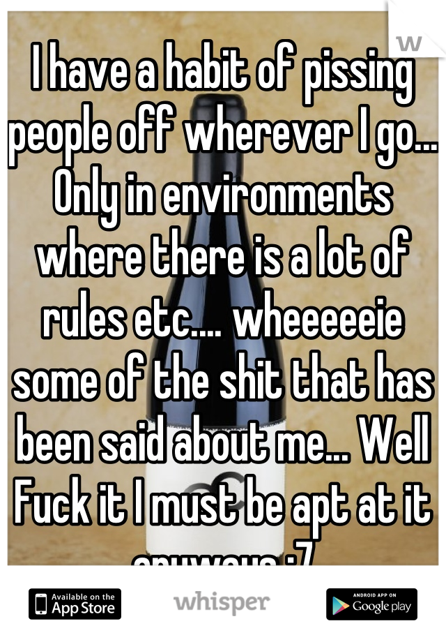 I have a habit of pissing people off wherever I go... Only in environments where there is a lot of rules etc.... wheeeeeie some of the shit that has been said about me... Well Fuck it I must be apt at it anyways :7