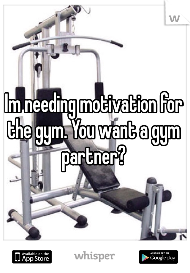 Im needing motivation for the gym. You want a gym partner?