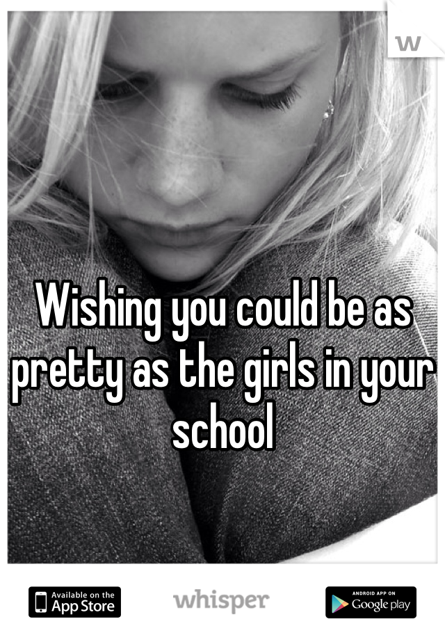 Wishing you could be as pretty as the girls in your school
