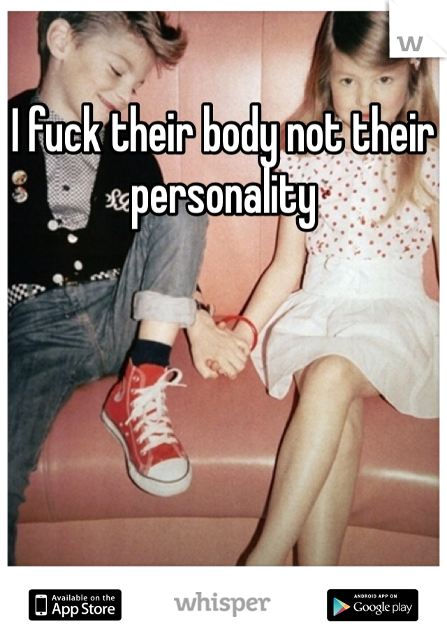 I fuck their body not their personality 