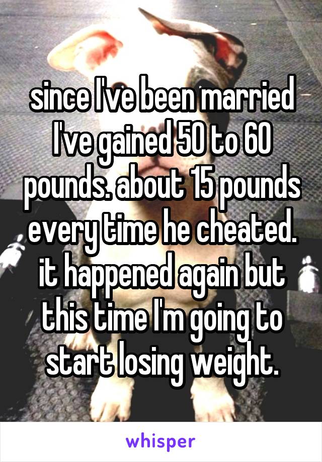 since I've been married I've gained 50 to 60 pounds. about 15 pounds every time he cheated. it happened again but this time I'm going to start losing weight.