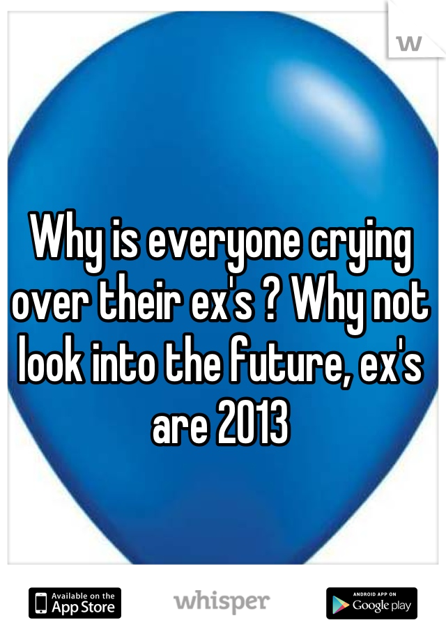 Why is everyone crying over their ex's ? Why not look into the future, ex's are 2013