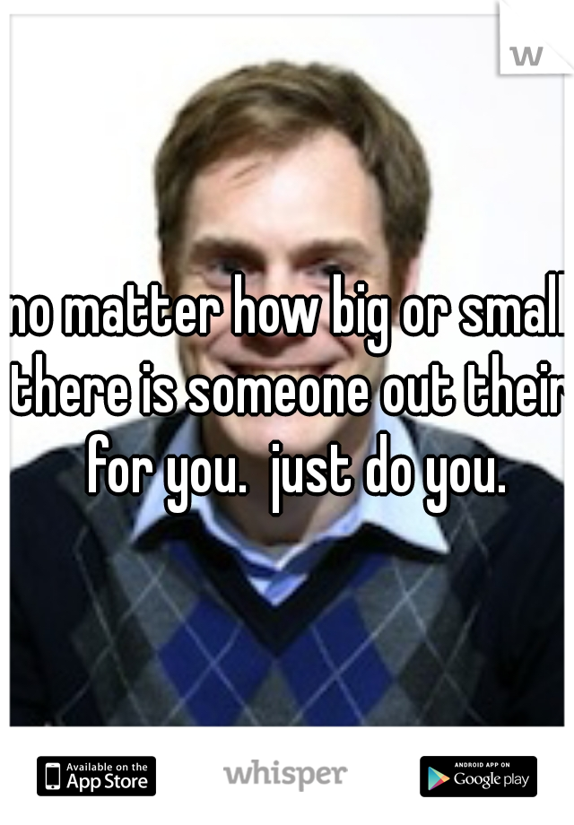 no matter how big or small there is someone out their  for you.  just do you.