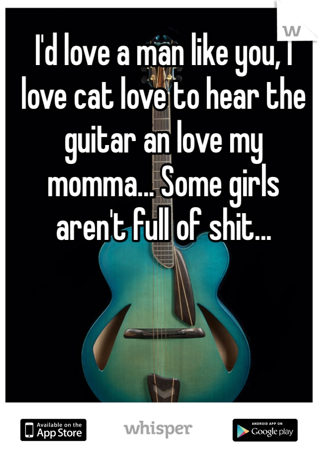 I'd love a man like you, I love cat love to hear the guitar an love my momma... Some girls aren't full of shit... 