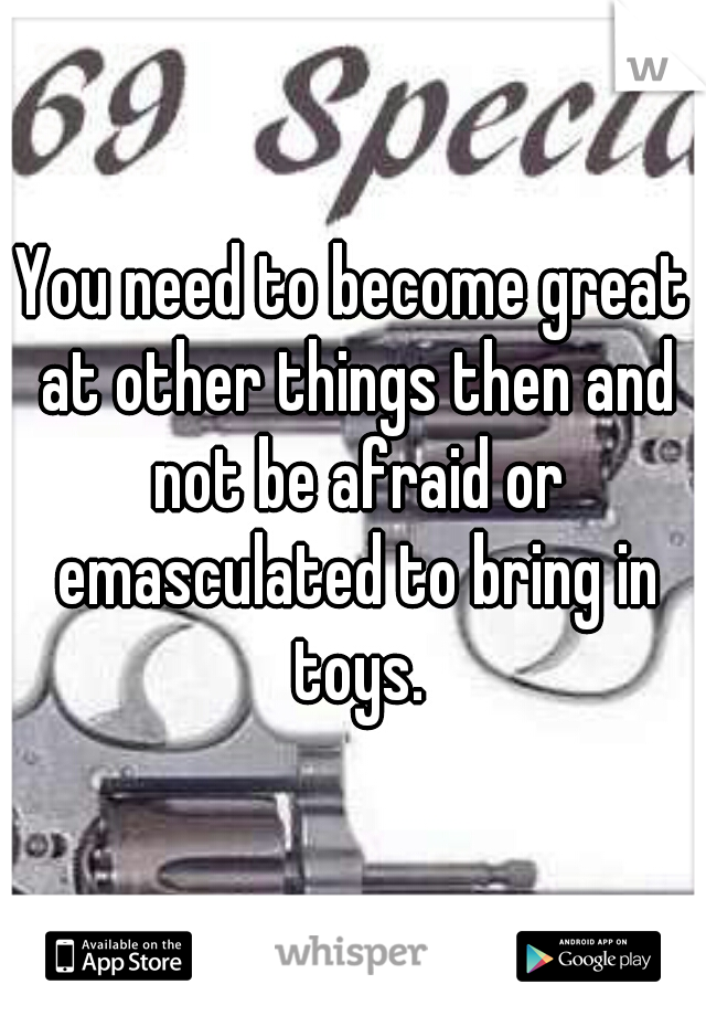 You need to become great at other things then and not be afraid or emasculated to bring in toys.