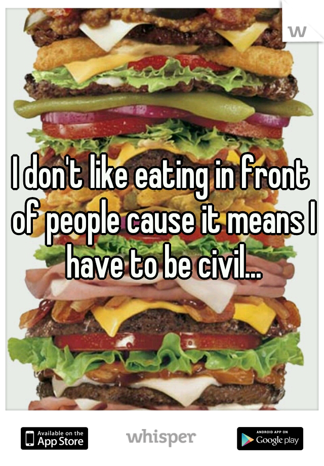 I don't like eating in front of people cause it means I have to be civil...