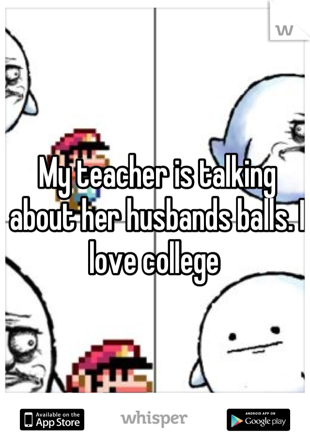 My teacher is talking about her husbands balls. I love college 