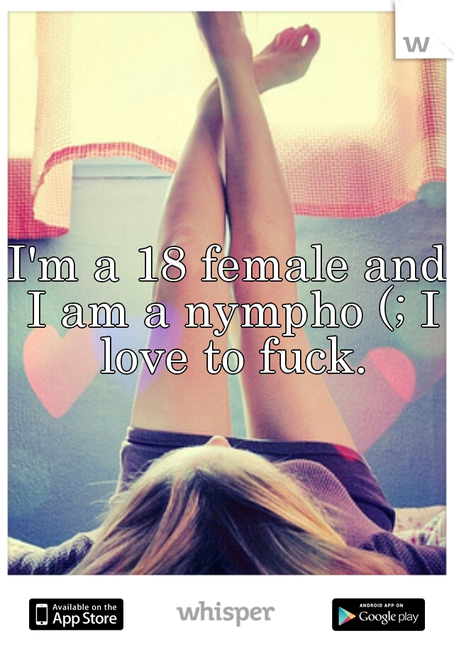 I'm a 18 female and I am a nympho (; I love to fuck.