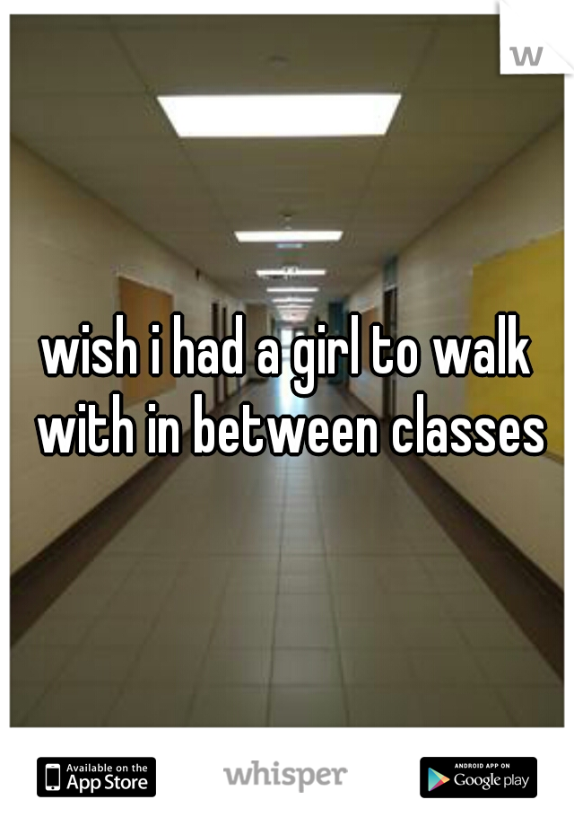 wish i had a girl to walk with in between classes
