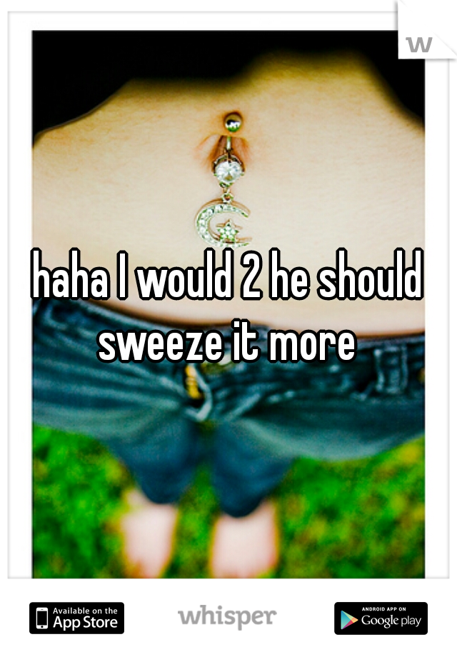 haha I would 2 he should sweeze it more 
