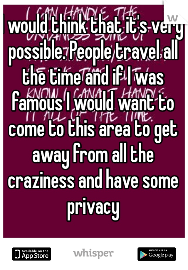 I would think that it's very possible. People travel all the time and if I was famous I would want to come to this area to get away from all the craziness and have some privacy