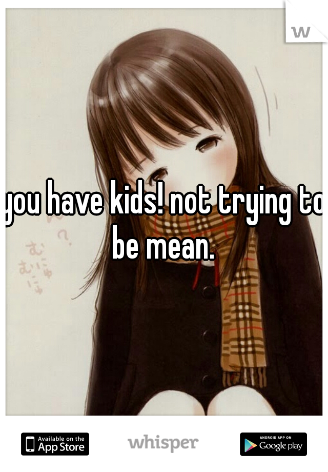 you have kids! not trying to be mean. 