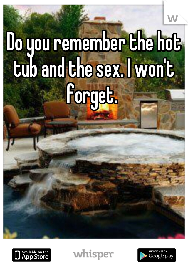 Do you remember the hot tub and the sex. I won't forget. 