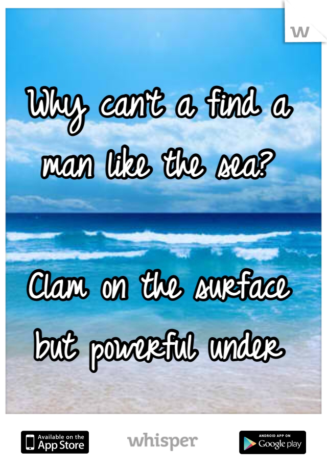 Why can't a find a 
man like the sea?

Clam on the surface 
but powerful under 