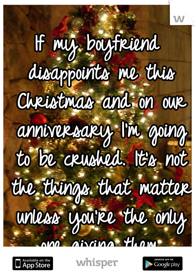 If my boyfriend disappoints me this Christmas and on our anniversary I'm going to be crushed. It's not the things that matter unless you're the only one giving them.