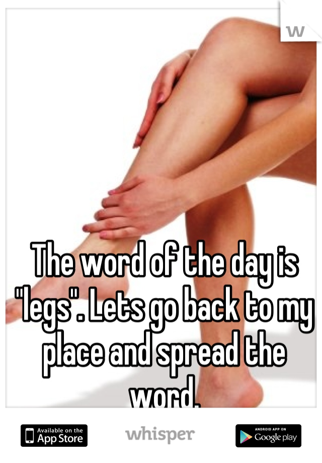 The word of the day is "legs". Lets go back to my place and spread the word.