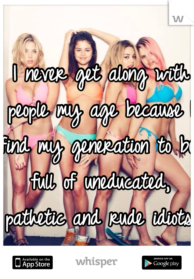 I never get along with people my age because I find my generation to be full of uneducated, pathetic and rude idiots. 