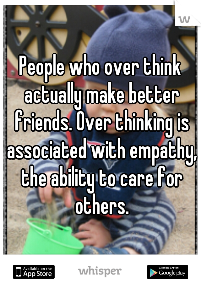People who over think actually make better friends. Over thinking is associated with empathy, the ability to care for others.