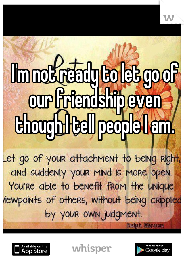 I'm not ready to let go of our friendship even though I tell people I am.