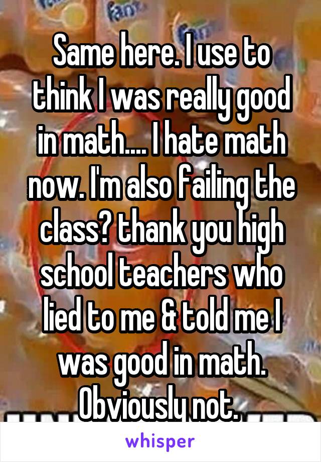 Same here. I use to think I was really good in math.... I hate math now. I'm also failing the class😑 thank you high school teachers who lied to me & told me I was good in math. Obviously not. 