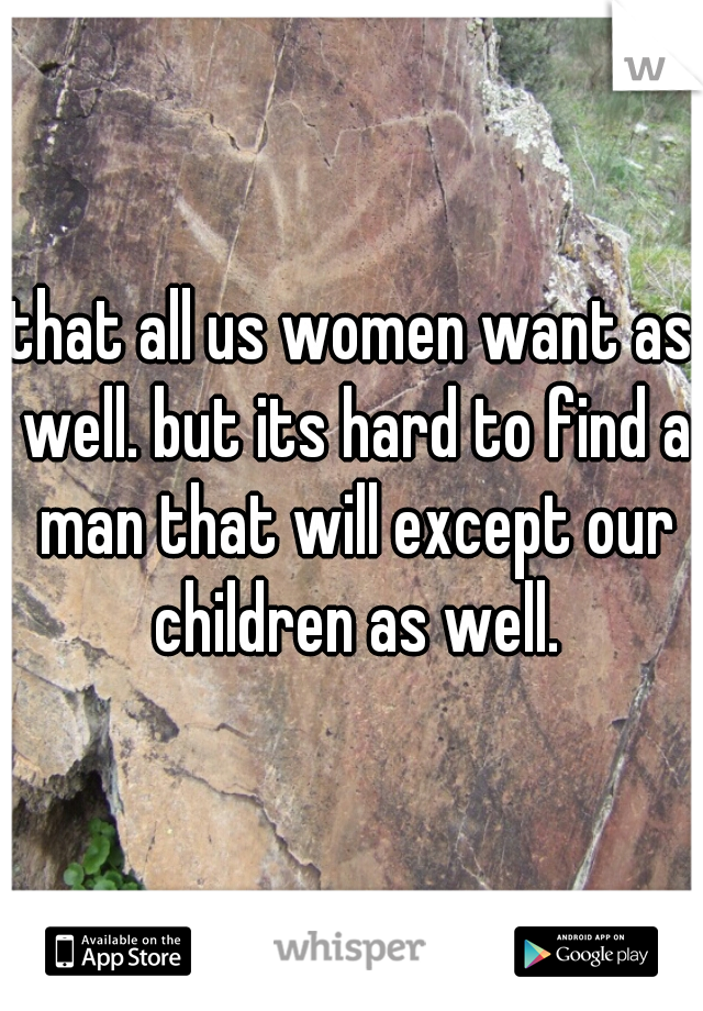 that all us women want as well. but its hard to find a man that will except our children as well.
