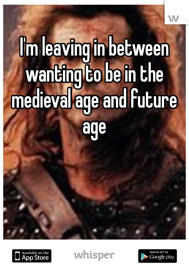 I'm leaving in between wanting to be in the medieval age and future age 