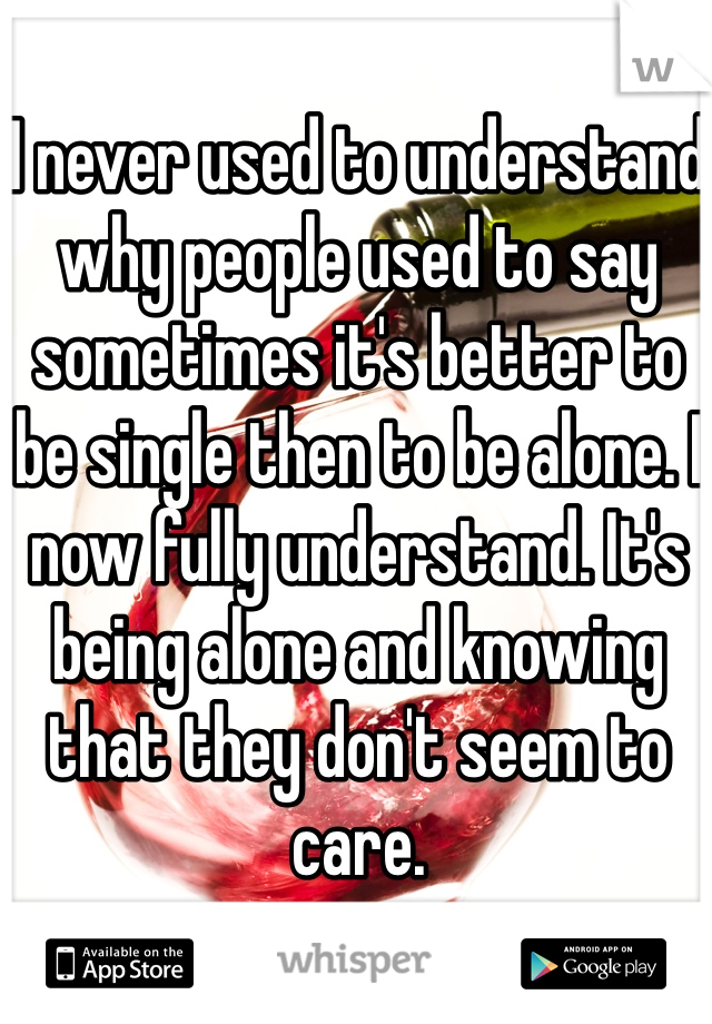 I never used to understand why people used to say sometimes it's better to be single then to be alone. I now fully understand. It's being alone and knowing that they don't seem to care. 